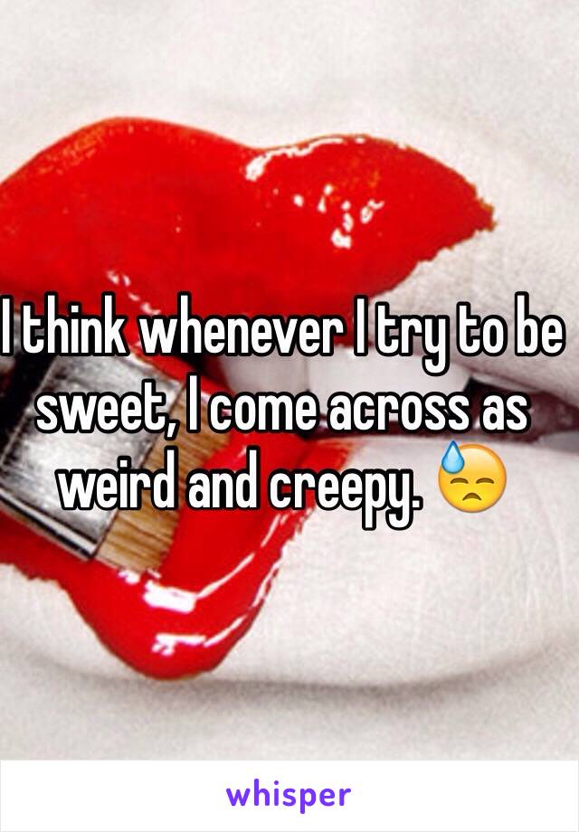 I think whenever I try to be sweet, I come across as weird and creepy. 😓