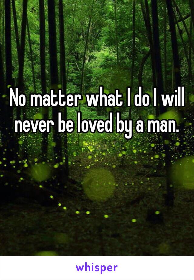 No matter what I do I will never be loved by a man.

