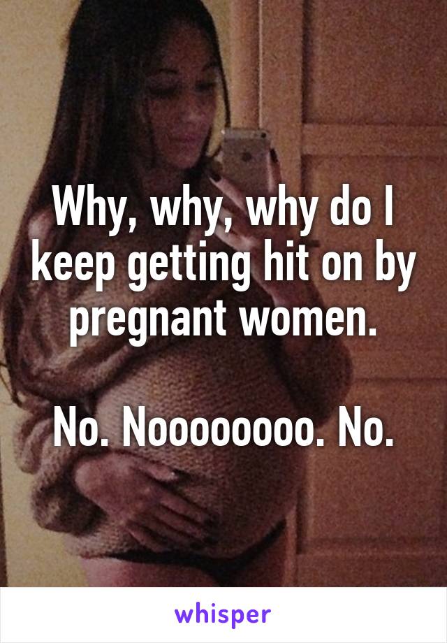 Why, why, why do I keep getting hit on by pregnant women.

No. Noooooooo. No.