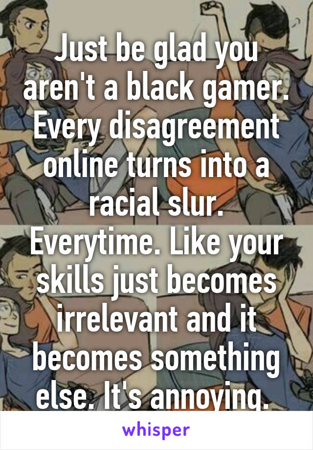 Just be glad you aren't a black gamer. Every disagreement online turns into a racial slur. Everytime. Like your skills just becomes irrelevant and it becomes something else. It's annoying. 