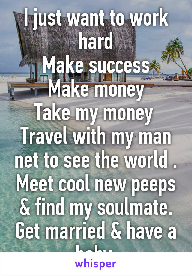 I just want to work hard
Make success
Make money
Take my money 
Travel with my man net to see the world . Meet cool new peeps & find my soulmate. Get married & have a baby 