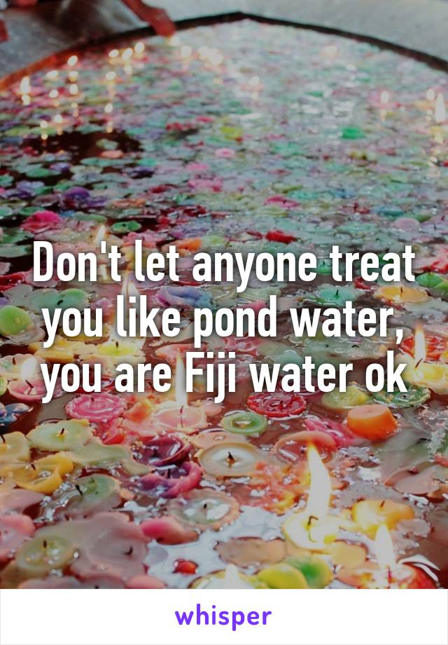 Don't let anyone treat you like pond water, you are Fiji water ok