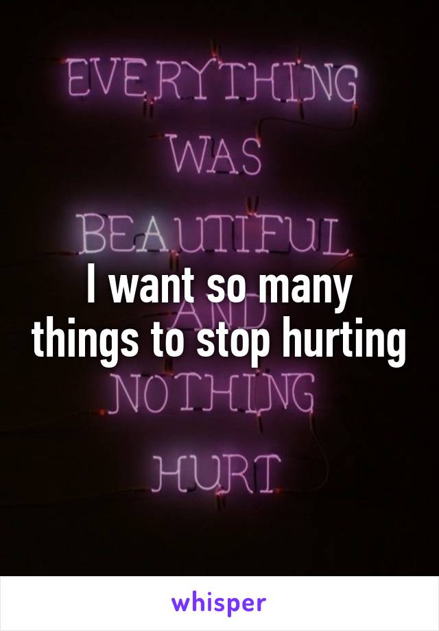 I want so many things to stop hurting