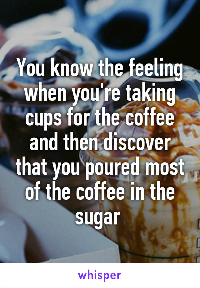 You know the feeling when you're taking cups for the coffee and then discover that you poured most of the coffee in the sugar 