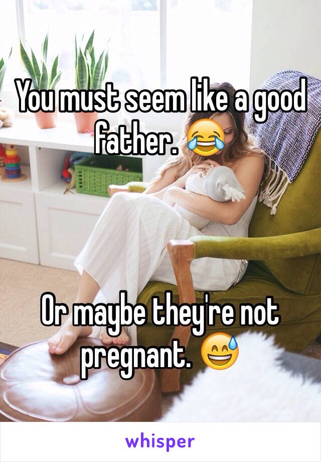 You must seem like a good father. 😂



Or maybe they're not pregnant. 😅