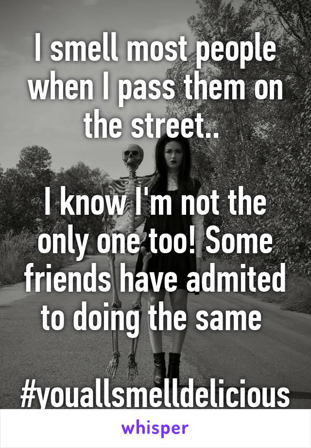 I smell most people when I pass them on the street.. 

I know I'm not the only one too! Some friends have admited to doing the same 

#youallsmelldelicious