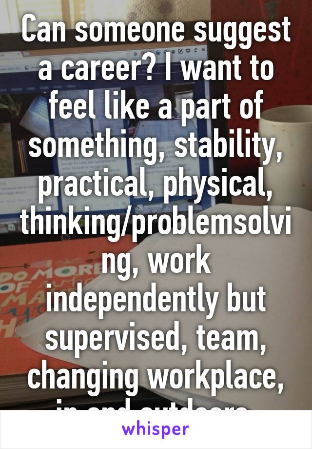 Can someone suggest a career? I want to feel like a part of something, stability, practical, physical, thinking/problemsolving, work independently but supervised, team, changing workplace, in and outdoors.