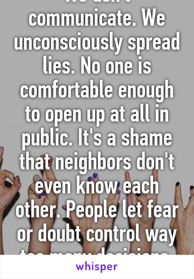 We don't communicate. We unconsciously spread lies. No one is comfortable enough to open up at all in public. It's a shame that neighbors don't even know each other. People let fear or doubt control way too many decisions. Rant over.