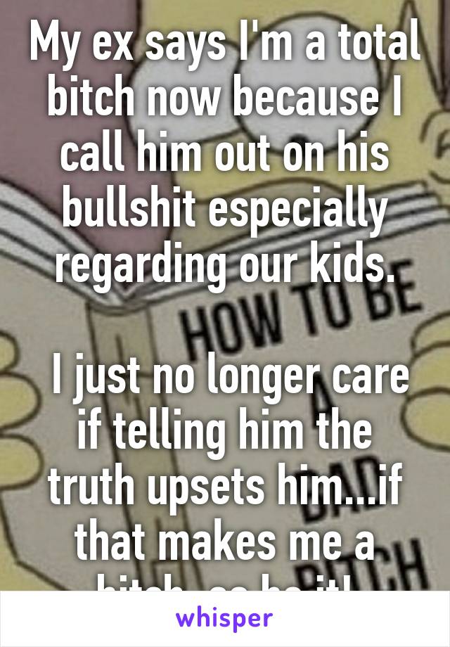 My ex says I'm a total bitch now because I call him out on his bullshit especially regarding our kids.

 I just no longer care if telling him the truth upsets him...if that makes me a bitch, so be it!