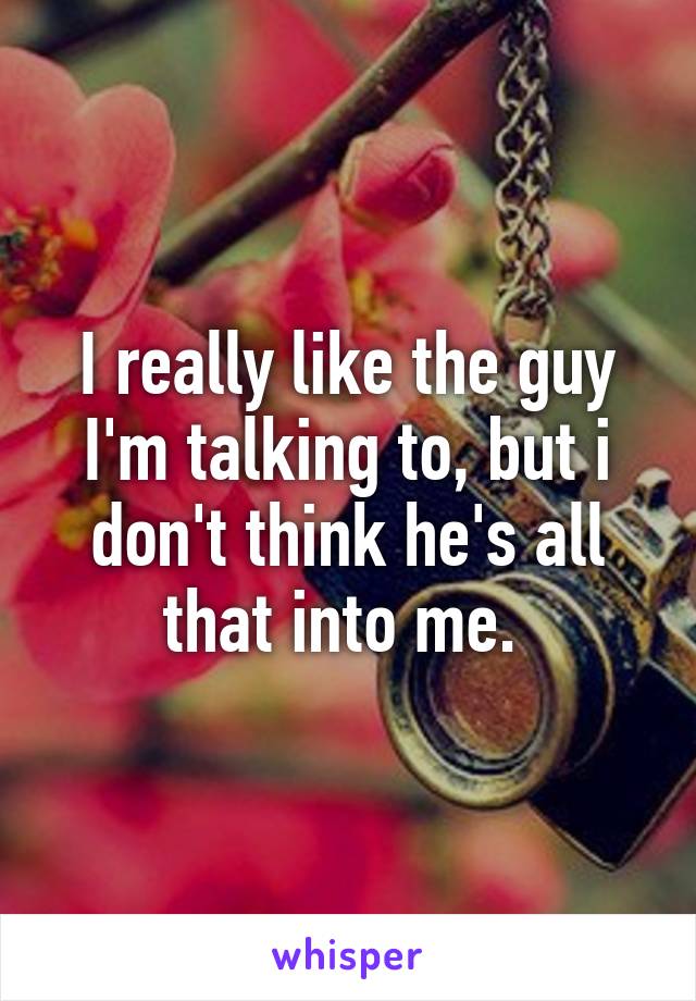 I really like the guy I'm talking to, but i don't think he's all that into me. 