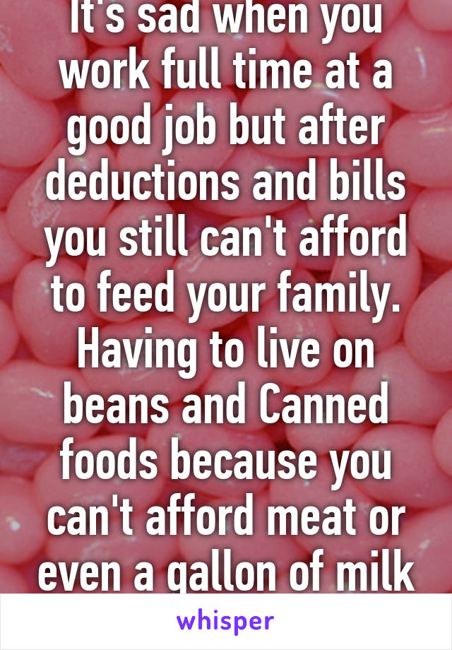 It's sad when you work full time at a good job but after deductions and bills you still can't afford to feed your family. Having to live on beans and Canned foods because you can't afford meat or even a gallon of milk hurts 