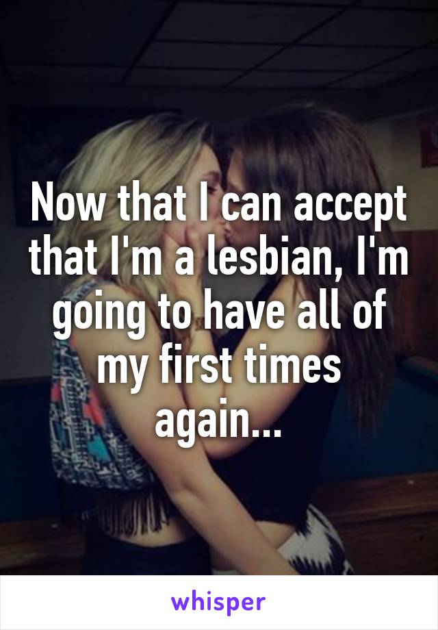 Now that I can accept that I'm a lesbian, I'm going to have all of my first times again...