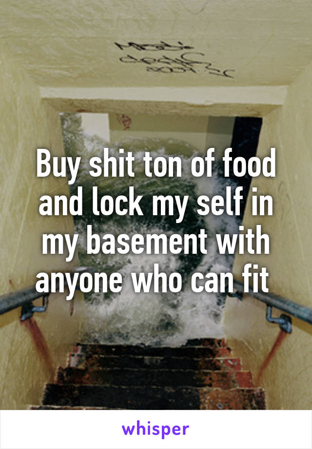 Buy shit ton of food and lock my self in my basement with anyone who can fit 