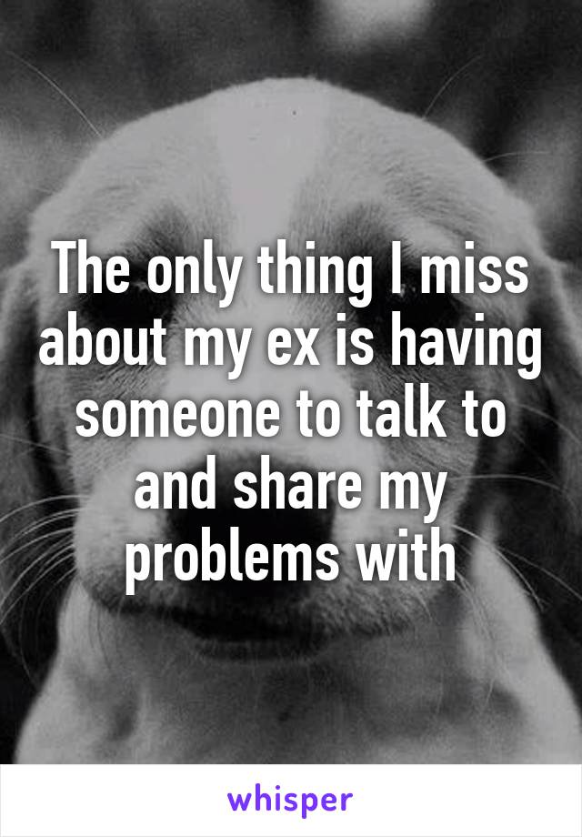 The only thing I miss about my ex is having someone to talk to and share my problems with