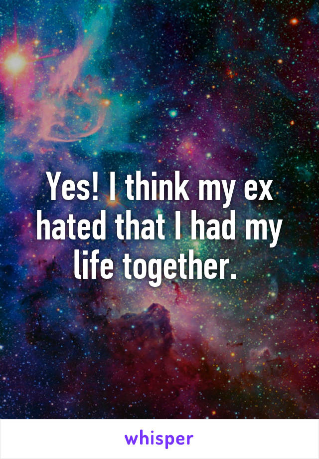 Yes! I think my ex hated that I had my life together. 