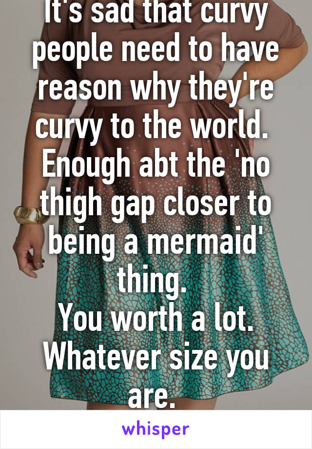 It's sad that curvy people need to have reason why they're curvy to the world. 
Enough abt the 'no thigh gap closer to being a mermaid' thing. 
You worth a lot. Whatever size you are. 
 