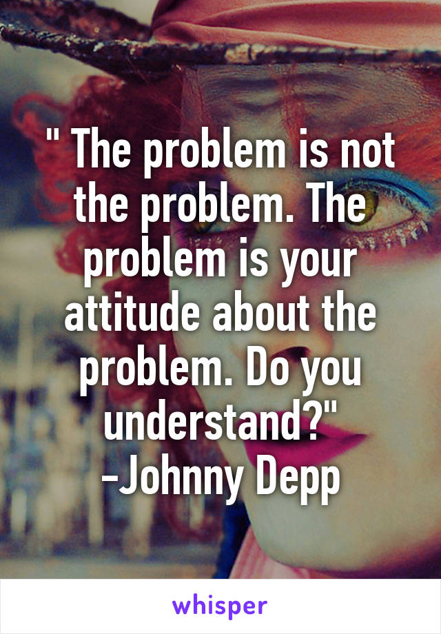 " The problem is not the problem. The problem is your attitude about the problem. Do you understand?" -Johnny Depp