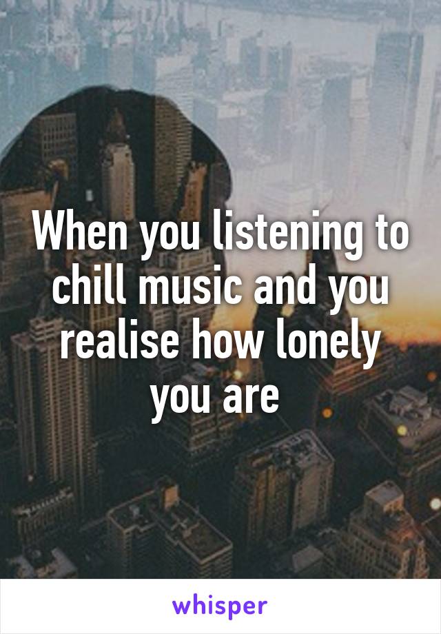 When you listening to chill music and you realise how lonely you are 