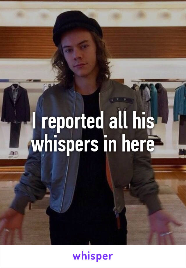 I reported all his whispers in here