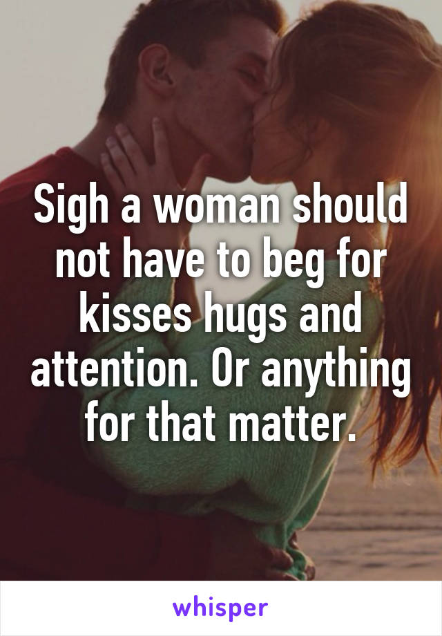 Sigh a woman should not have to beg for kisses hugs and attention. Or anything for that matter.