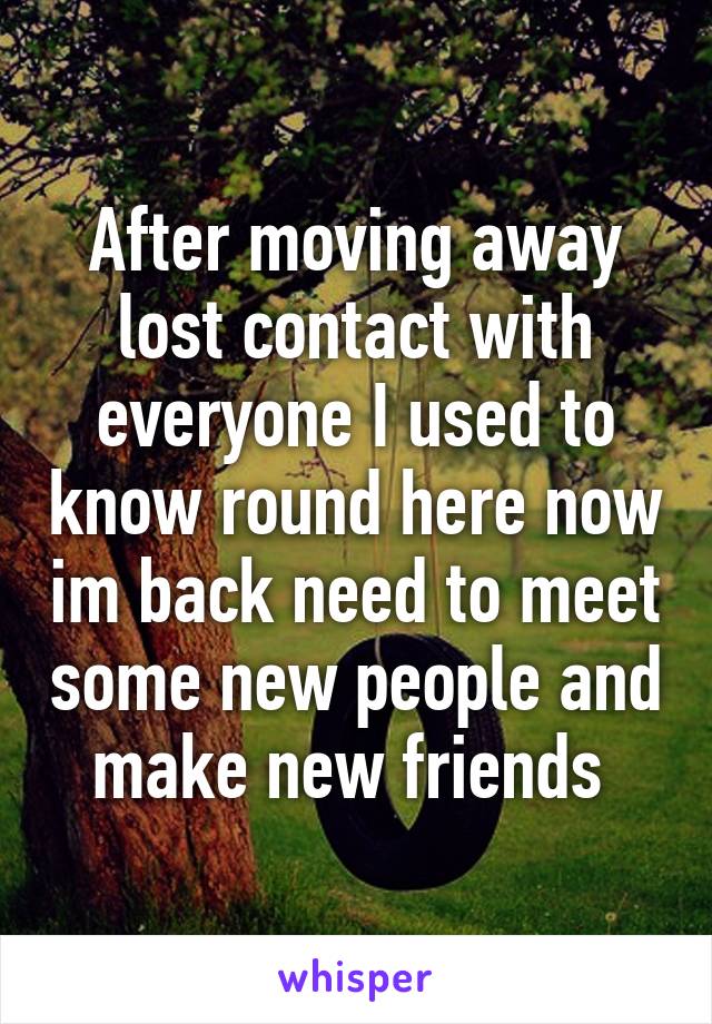 After moving away lost contact with everyone I used to know round here now im back need to meet some new people and make new friends 