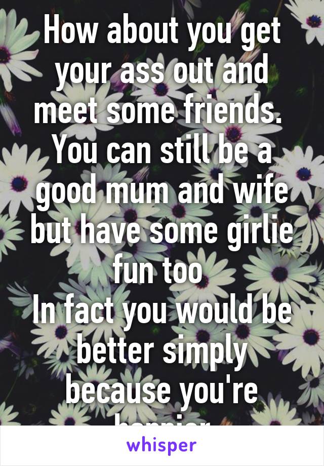 How about you get your ass out and meet some friends. 
You can still be a good mum and wife but have some girlie fun too 
In fact you would be better simply because you're happier