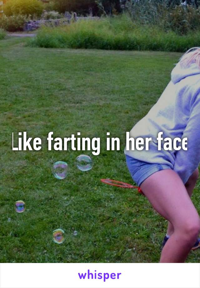 Like farting in her face