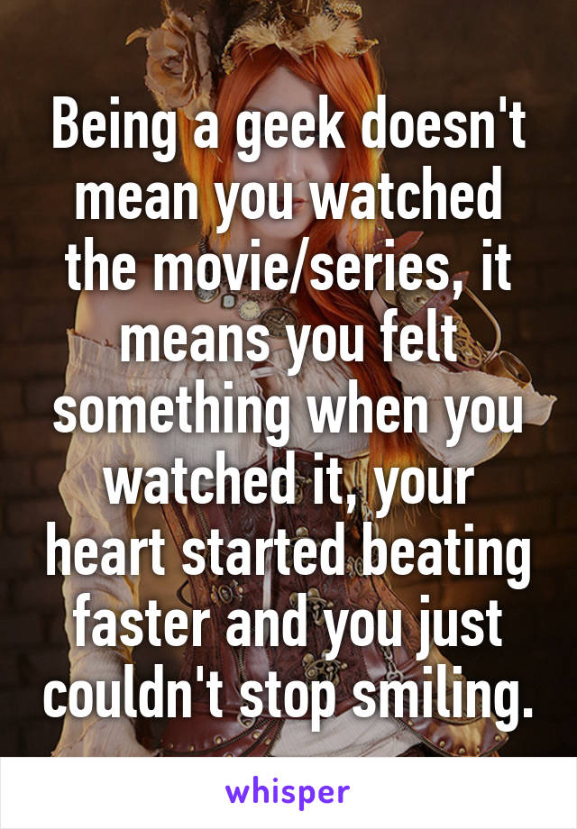 Being a geek doesn't mean you watched the movie/series, it means you felt something when you watched it, your heart started beating faster and you just couldn't stop smiling.