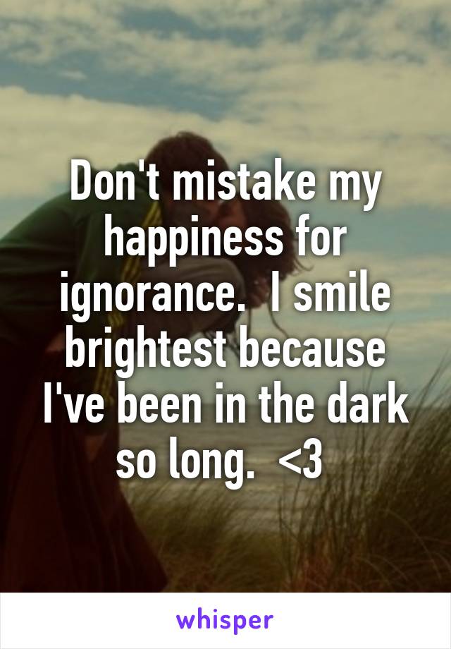 Don't mistake my happiness for ignorance.  I smile brightest because I've been in the dark so long.  <3 