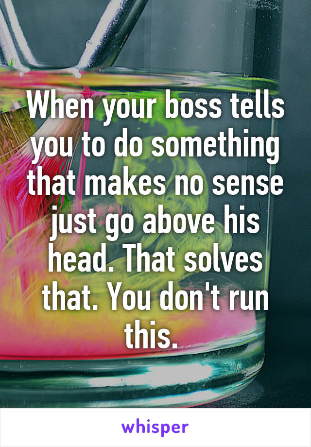 When your boss tells you to do something that makes no sense just go above his head. That solves that. You don't run this. 