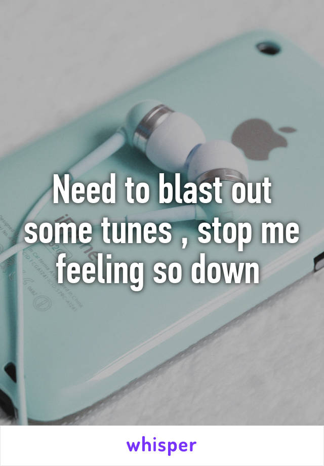 Need to blast out some tunes , stop me feeling so down 