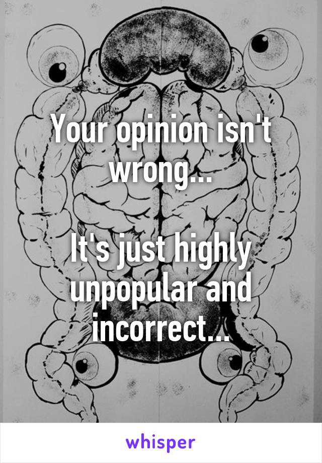 Your opinion isn't wrong...

It's just highly unpopular and incorrect...