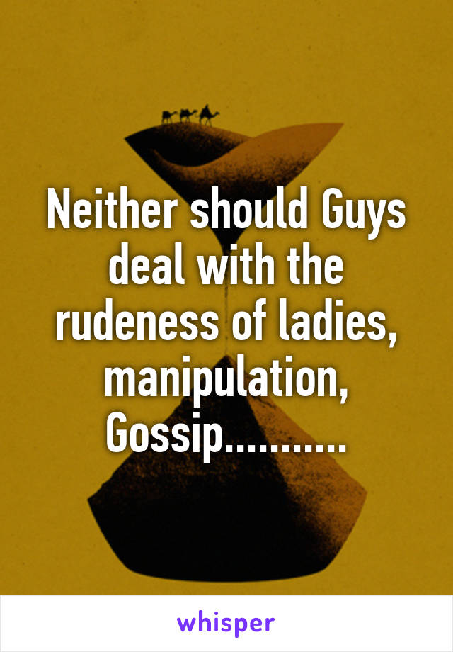 Neither should Guys deal with the rudeness of ladies, manipulation, Gossip...........