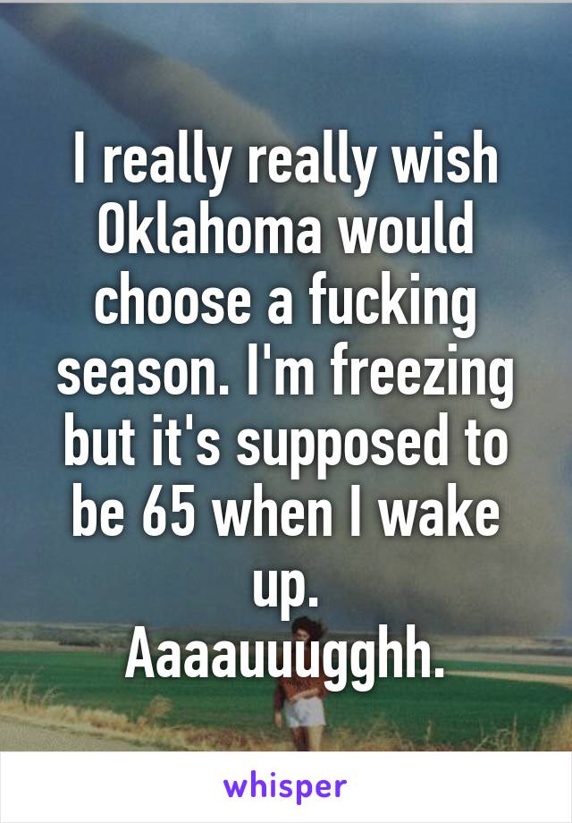 I really really wish Oklahoma would choose a fucking season. I'm freezing but it's supposed to be 65 when I wake up.
Aaaauuugghh.