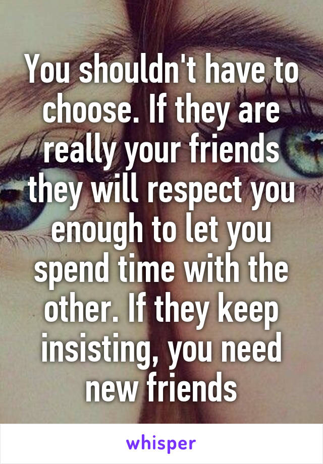 You shouldn't have to choose. If they are really your friends they will respect you enough to let you spend time with the other. If they keep insisting, you need new friends