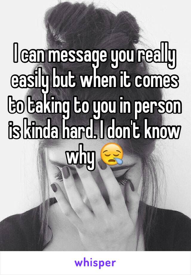 I can message you really easily but when it comes to taking to you in person is kinda hard. I don't know why 😪