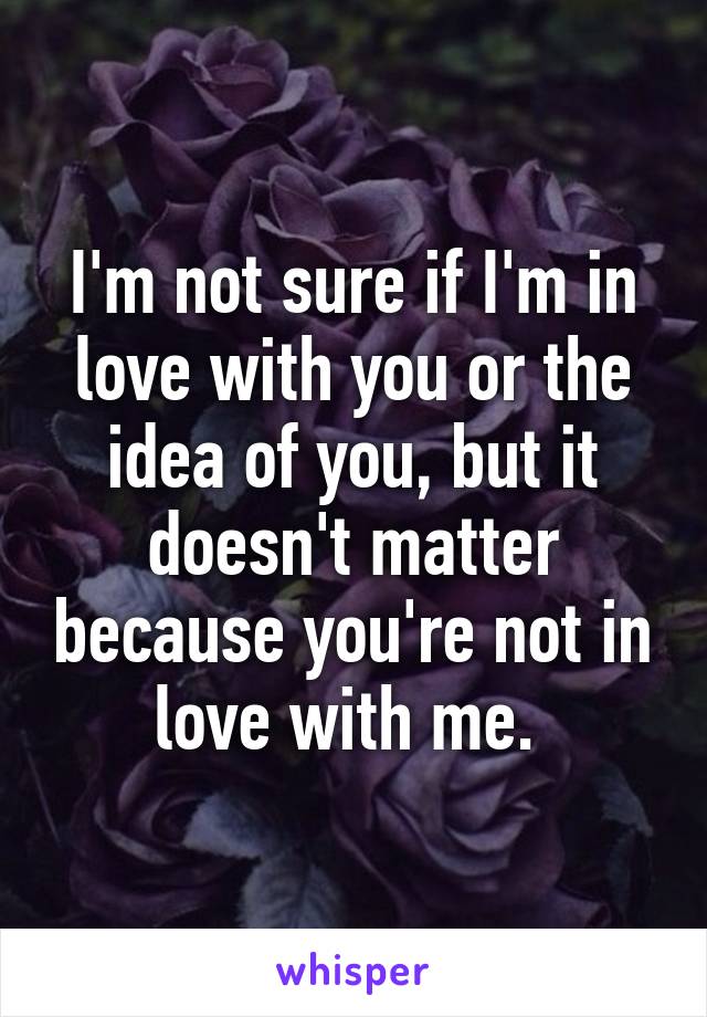 I'm not sure if I'm in love with you or the idea of you, but it doesn't matter because you're not in love with me. 