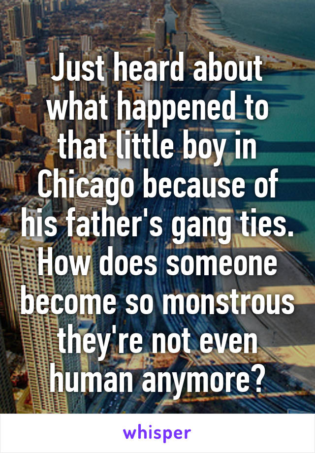 Just heard about what happened to that little boy in Chicago because of his father's gang ties. How does someone become so monstrous they're not even human anymore?