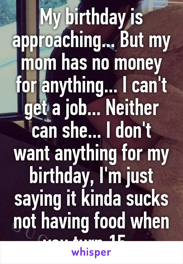 My birthday is approaching... But my mom has no money for anything... I can't get a job... Neither can she... I don't want anything for my birthday, I'm just saying it kinda sucks not having food when you turn 15...