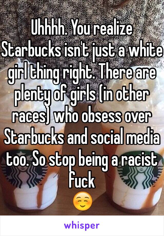 Uhhhh. You realize Starbucks isn't just a white girl thing right. There are plenty of girls (in other races) who obsess over Starbucks and social media too. So stop being a racist fuck 
☺️