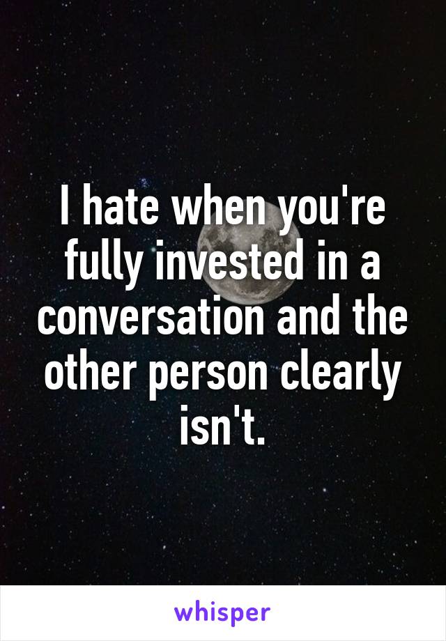 I hate when you're fully invested in a conversation and the other person clearly isn't.