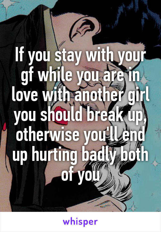 If you stay with your gf while you are in love with another girl you should break up, otherwise you'll end up hurting badly both of you