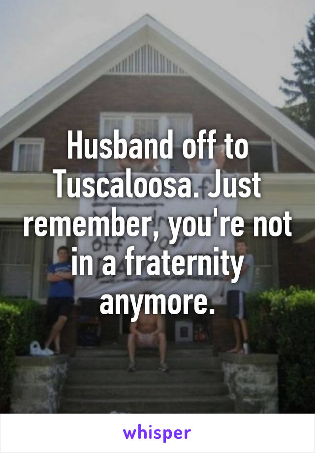 Husband off to Tuscaloosa. Just remember, you're not in a fraternity anymore.