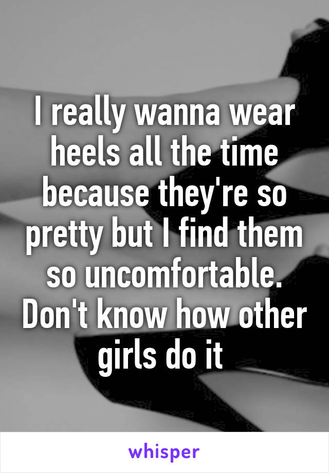 I really wanna wear heels all the time because they're so pretty but I find them so uncomfortable. Don't know how other girls do it 