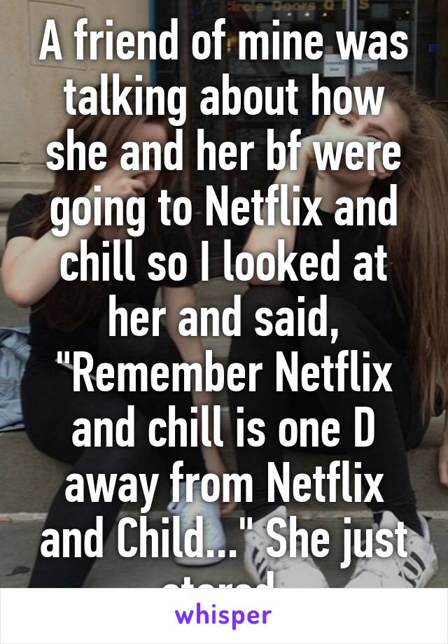 A friend of mine was talking about how she and her bf were going to Netflix and chill so I looked at her and said, "Remember Netflix and chill is one D away from Netflix and Child..." She just stared.