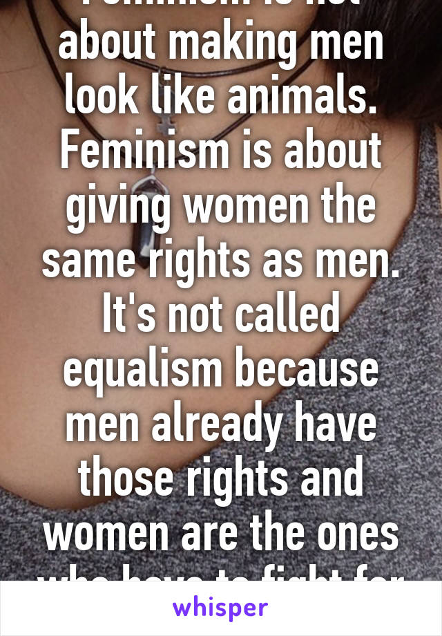 Feminism is not about making men look like animals. Feminism is about giving women the same rights as men. It's not called equalism because men already have those rights and women are the ones who have to fight for them.