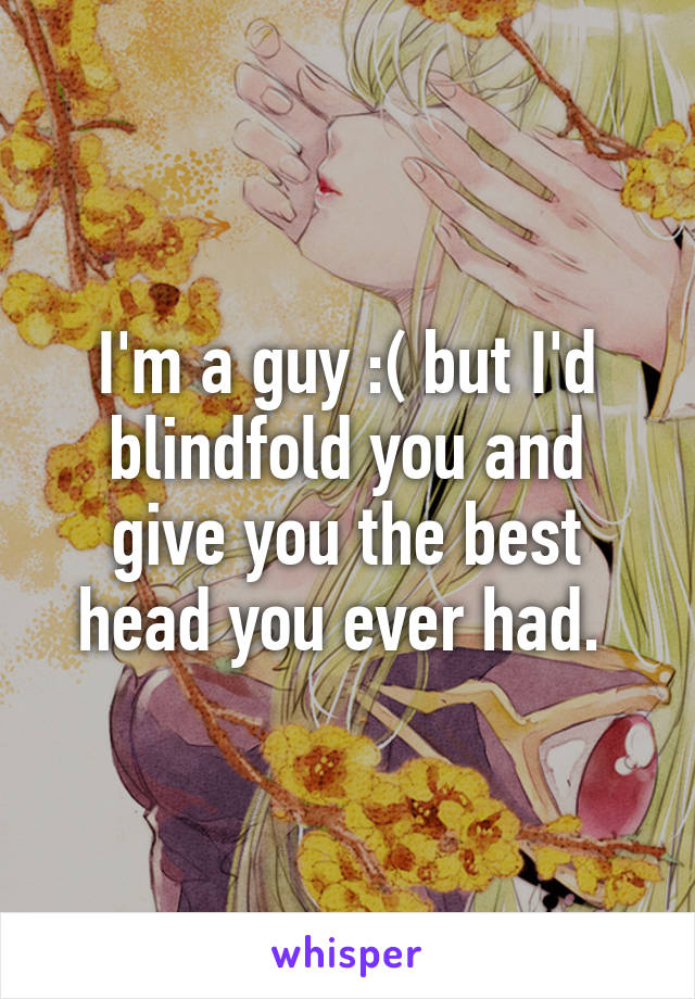 I'm a guy :( but I'd blindfold you and give you the best head you ever had. 