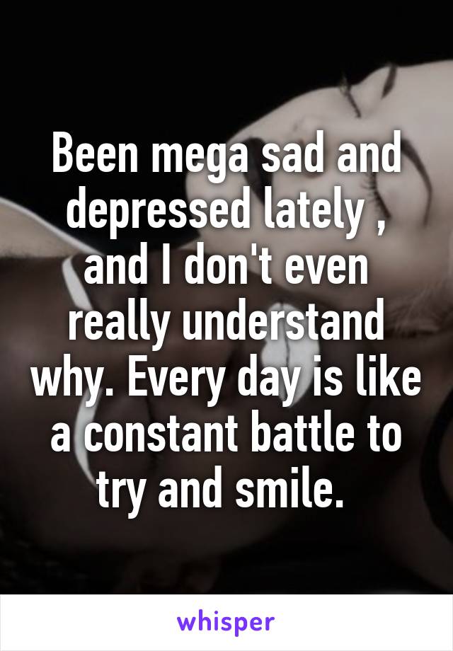 Been mega sad and depressed lately , and I don't even really understand why. Every day is like a constant battle to try and smile. 