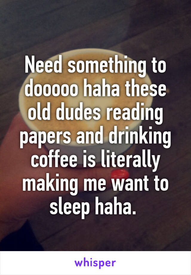 Need something to dooooo haha these old dudes reading papers and drinking coffee is literally making me want to sleep haha. 