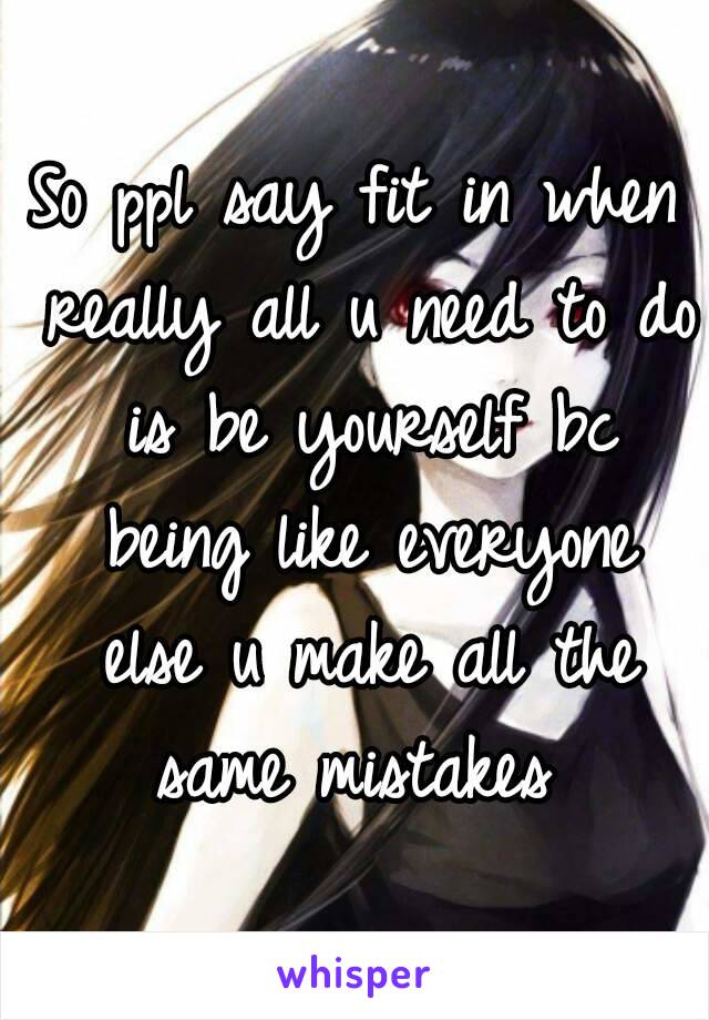 So ppl say fit in when really all u need to do is be yourself bc being like everyone else u make all the same mistakes 